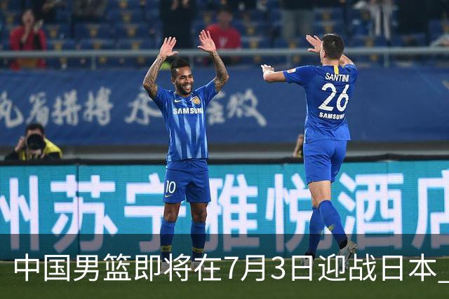 中国男篮即将在7月3日迎战日本 四场热身赛以提升实力