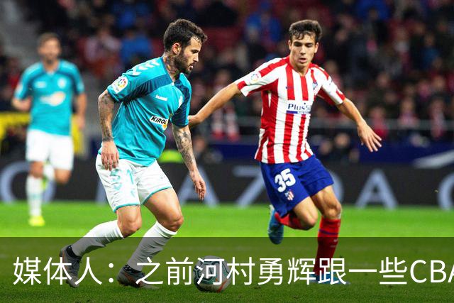 媒体人：之前河村勇辉跟一些CBA球队有过交流 表达过打CBA的想法
