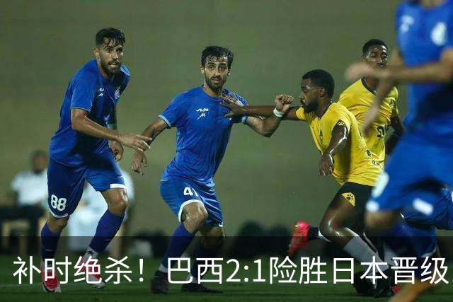 补时绝杀！巴西2:1险胜日本晋级16强 日本男足虽败犹荣