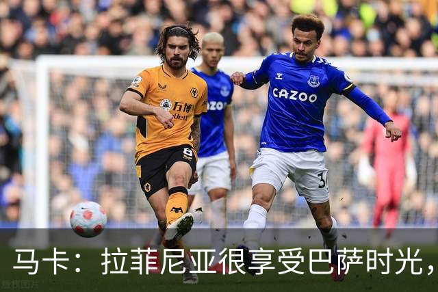 马卡：拉菲尼亚很享受巴萨时光，不会评估或分析任何潜在的报价